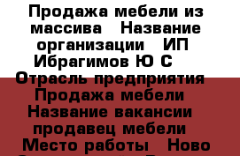 Продажа мебели из массива › Название организации ­ ИП“ Ибрагимов Ю.С.“ › Отрасль предприятия ­ Продажа мебели › Название вакансии ­ продавец мебели › Место работы ­ Ново-Савиновский › Возраст от ­ 25 › Возраст до ­ 45 - Татарстан респ., Казань г. Работа » Вакансии   . Татарстан респ.,Казань г.